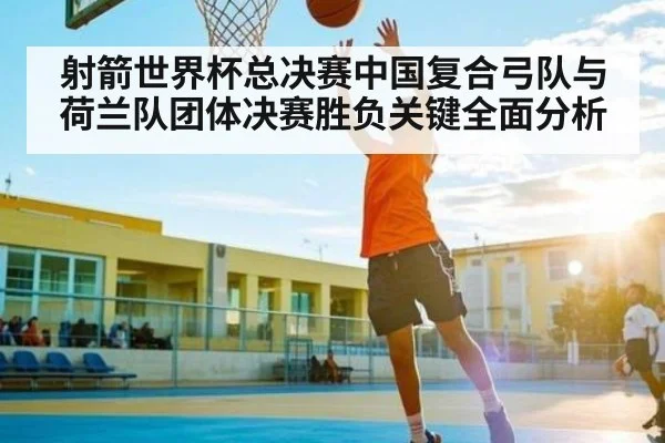 射箭世界杯总决赛中国复合弓队与荷兰队团体决赛胜负关键全面分析