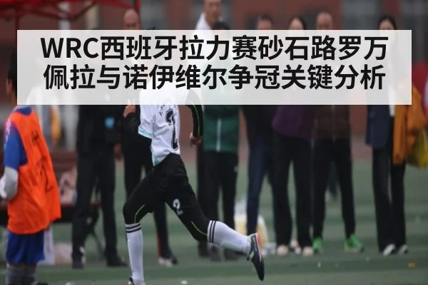 WRC西班牙拉力赛砂石路罗万佩拉与诺伊维尔争冠关键分析